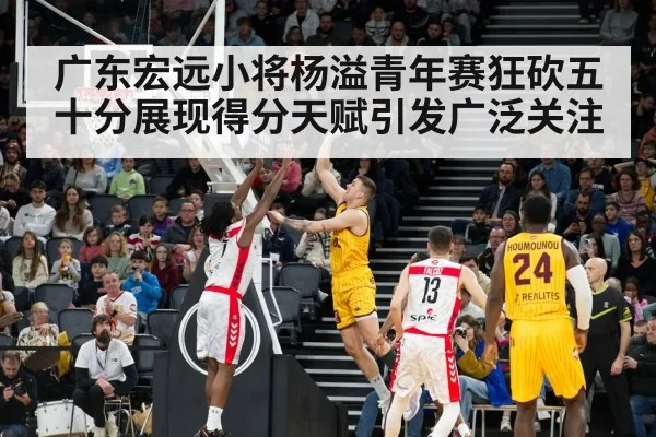 广东宏远小将杨溢青年赛狂砍五十分展现得分天赋引发广泛关注