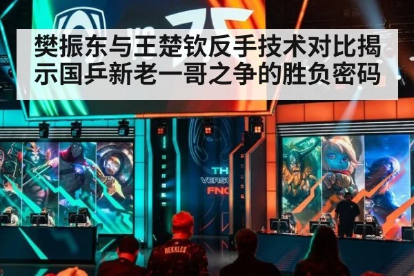 樊振东与王楚钦反手技术对比揭示国乒新老一哥之争的胜负密码